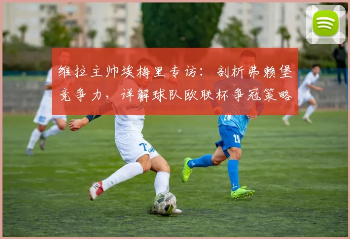 维拉主帅埃梅里专访:剖析弗赖堡竞争力,详解球队欧联杯争冠策略