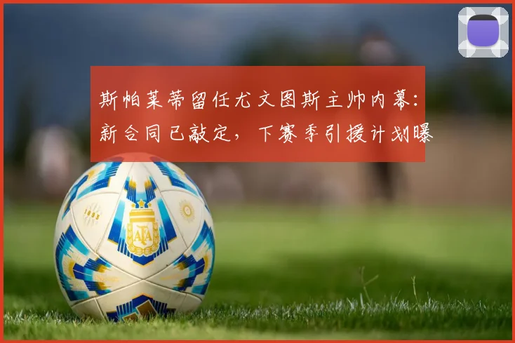 斯帕莱蒂留任尤文图斯主帅内幕：新合同已敲定，下赛季引援计划曝光