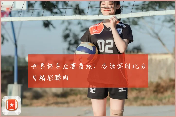 世界杯季后赛首轮：各场实时比分与精彩瞬间