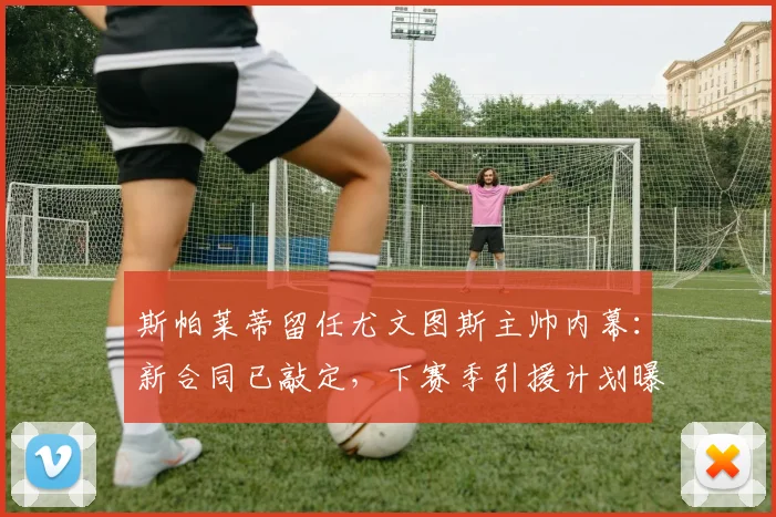 斯帕莱蒂留任尤文图斯主帅内幕:新合同已敲定,下赛季引援计划曝光