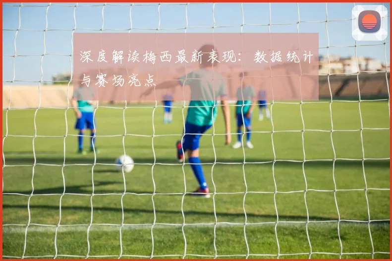 深度解读梅西最新表现：数据统计与赛场亮点