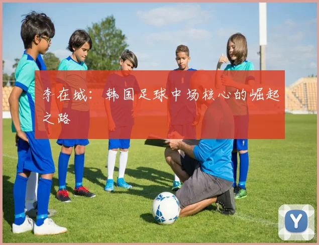 李在城:韩国足球中场核心的崛起之路