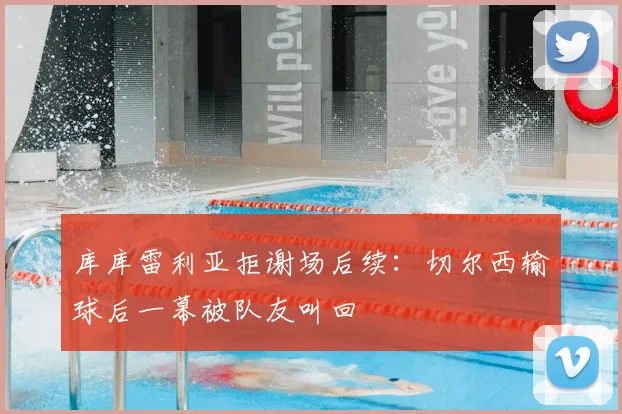 库库雷利亚拒谢场后续：切尔西输球后一幕被队友叫回