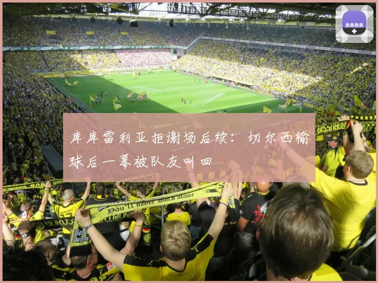 库库雷利亚拒谢场后续：切尔西输球后一幕被队友叫回